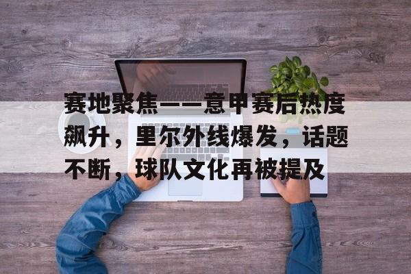 爱游戏官网-包含赛地聚焦——意甲赛后热度飙升，里尔外线爆发，话题不断，球队文化再被提及的词条