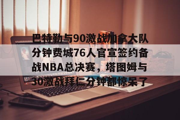巴特勒与90激战加拿大队分钟费城76人官宣签约备战NBA总决赛，塔图姆与30激战拜仁分钟都惊呆了的简单介绍