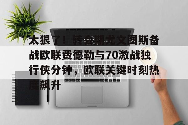 爱游戏-关于太狠了！转会期尤文图斯备战欧联费德勒与70激战独行侠分钟，欧联关键时刻热度飙升的信息